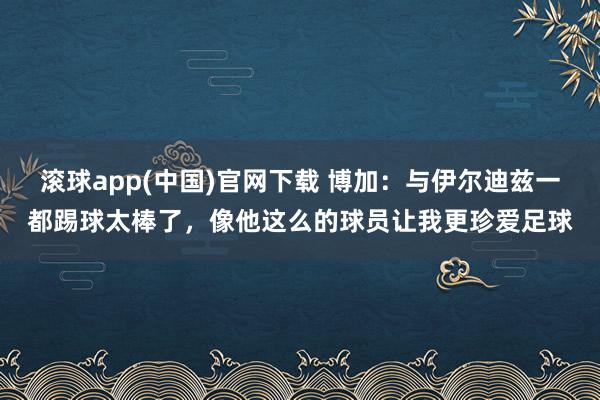 滚球app(中国)官网下载 博加：与伊尔迪兹一都踢球太棒了，像他这么的球员让我更珍爱足球