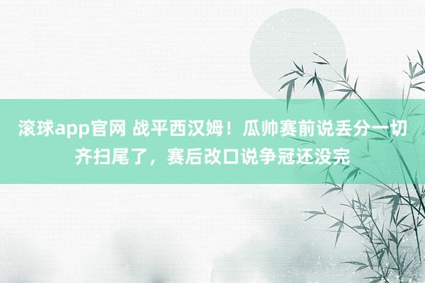 滚球app官网 战平西汉姆！瓜帅赛前说丢分一切齐扫尾了，赛后改口说争冠还没完