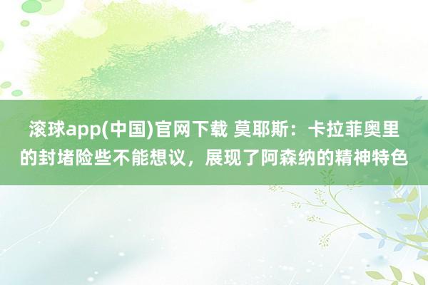 滚球app(中国)官网下载 莫耶斯：卡拉菲奥里的封堵险些不能想议，展现了阿森纳的精神特色