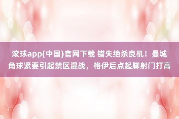 滚球app(中国)官网下载 错失绝杀良机！曼城角球紧要引起禁区混战，格伊后点起脚射门打高