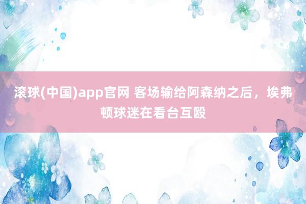 滚球(中国)app官网 客场输给阿森纳之后，埃弗顿球迷在看台互殴