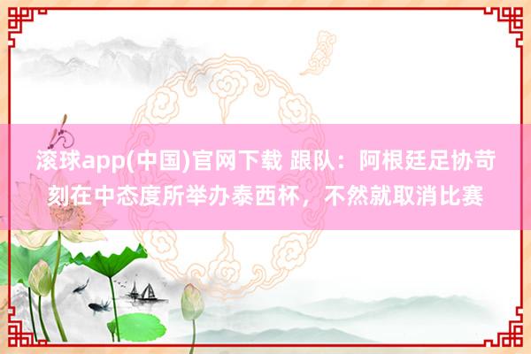 滚球app(中国)官网下载 跟队：阿根廷足协苛刻在中态度所举办泰西杯，不然就取消比赛
