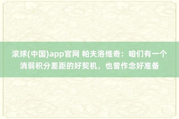 滚球(中国)app官网 帕夫洛维奇：咱们有一个消弱积分差距的好契机，也曾作念好准备