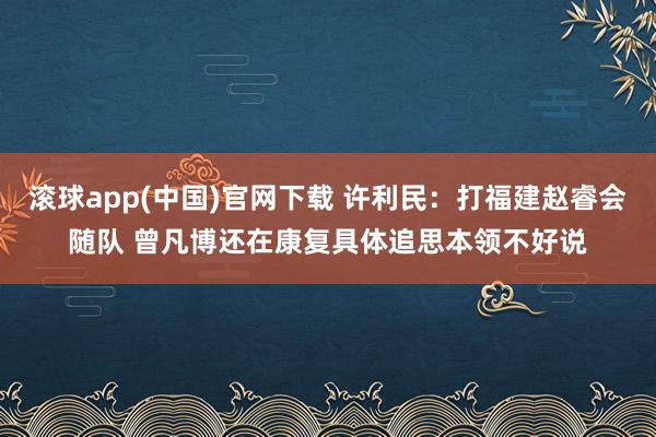 滚球app(中国)官网下载 许利民：打福建赵睿会随队 曾凡博还在康复具体追思本领不好说