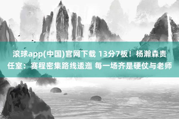 滚球app(中国)官网下载 13分7板！杨瀚森责任室：赛程密集路线逶迤 每一场齐是硬仗与老师