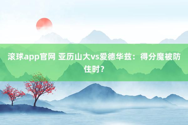 滚球app官网 亚历山大vs爱德华兹：得分魔被防住时？