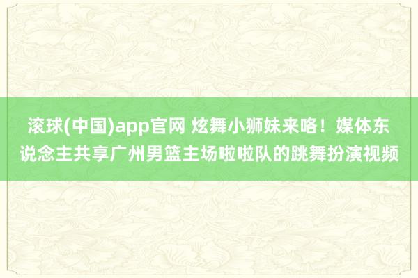 滚球(中国)app官网 炫舞小狮妹来咯！媒体东说念主共享广州男篮主场啦啦队的跳舞扮演视频