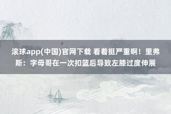 滚球app(中国)官网下载 看着挺严重啊！里弗斯：字母哥在一次扣篮后导致左膝过度伸展