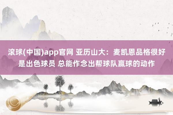 滚球(中国)app官网 亚历山大：麦凯恩品格很好是出色球员 总能作念出帮球队赢球的动作