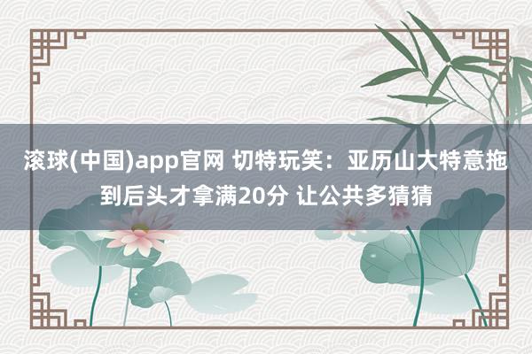 滚球(中国)app官网 切特玩笑：亚历山大特意拖到后头才拿满20分 让公共多猜猜