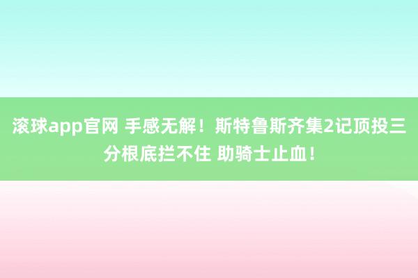滚球app官网 手感无解！斯特鲁斯齐集2记顶投三分根底拦不住 助骑士止血！