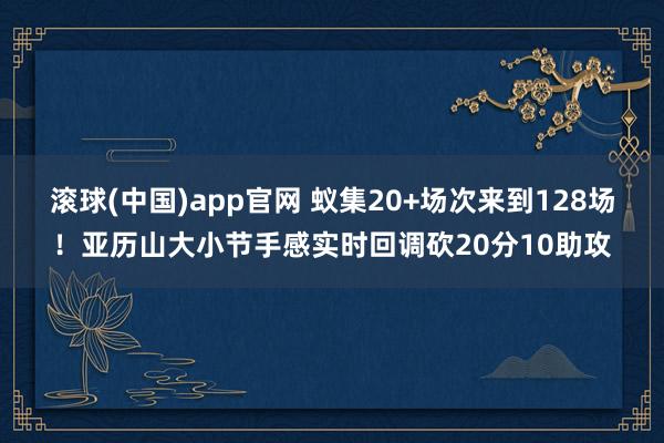 滚球(中国)app官网 蚁集20+场次来到128场！亚历山大小节手感实时回调砍20分10助攻