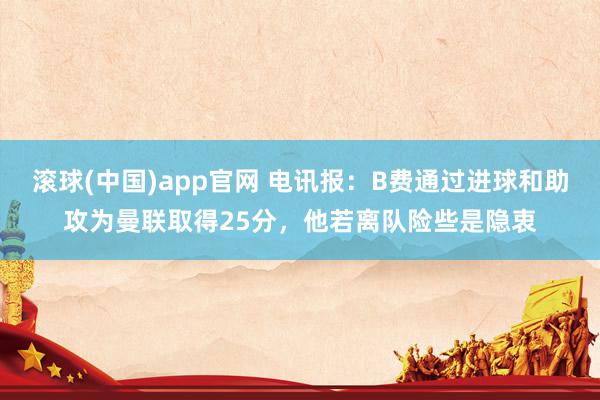 滚球(中国)app官网 电讯报：B费通过进球和助攻为曼联取得25分，他若离队险些是隐衷
