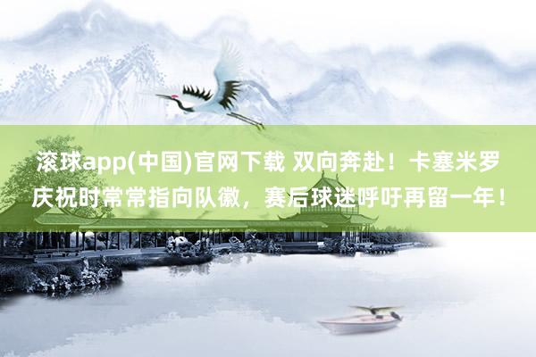 滚球app(中国)官网下载 双向奔赴！卡塞米罗庆祝时常常指向队徽，赛后球迷呼吁再留一年！