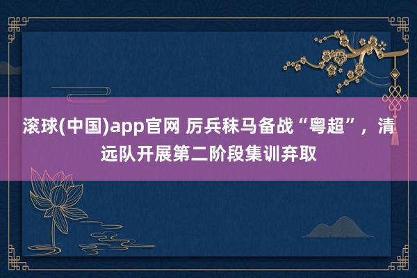 滚球(中国)app官网 厉兵秣马备战“粤超”，清远队开展第二阶段集训弃取