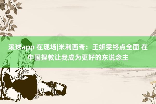 滚球app 在现场|米利西奇：王妍雯终点全面 在中国捏教让我成为更好的东说念主