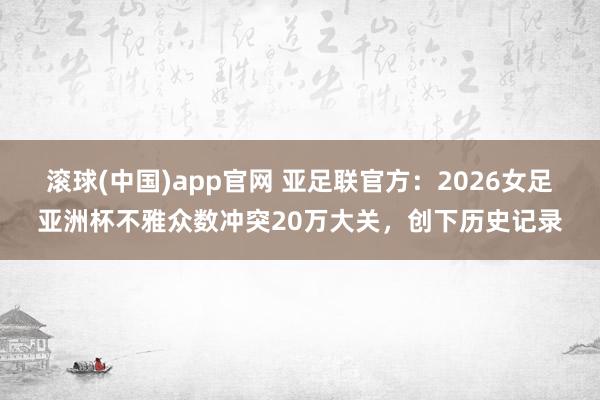 滚球(中国)app官网 亚足联官方：2026女足亚洲杯不雅众数冲突20万大关，创下历史记录