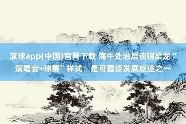 滚球app(中国)官网下载 海牛处治层谈铜梁龙“演唱会+球赛”样式：是可握续发展旅途之一