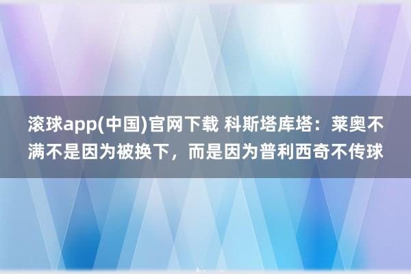 滚球app(中国)官网下载 科斯塔库塔：莱奥不满不是因为被换下，而是因为普利西奇不传球