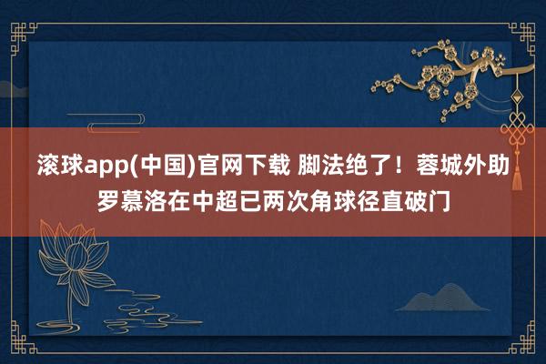 滚球app(中国)官网下载 脚法绝了！蓉城外助罗慕洛在中超已两次角球径直破门