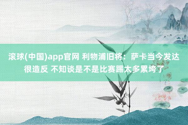 滚球(中国)app官网 利物浦旧将：萨卡当今发达很造反 不知谈是不是比赛踢太多累垮了