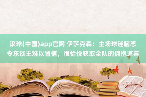 滚球(中国)app官网 伊萨克森：主场球迷脑怒令东谈主难以置信，很怡悦获取全队的拥抱道喜