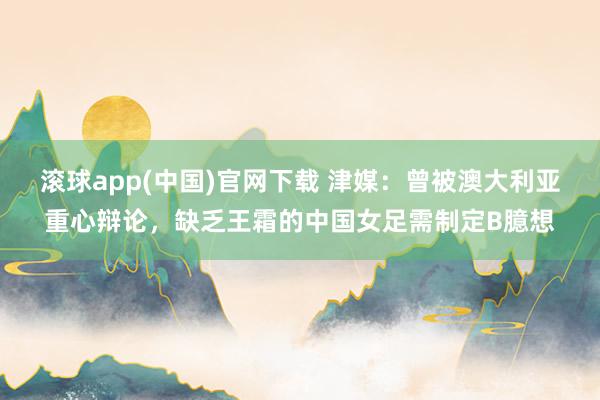 滚球app(中国)官网下载 津媒：曾被澳大利亚重心辩论，缺乏王霜的中国女足需制定B臆想