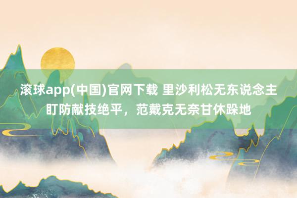 滚球app(中国)官网下载 里沙利松无东说念主盯防献技绝平，<a href=