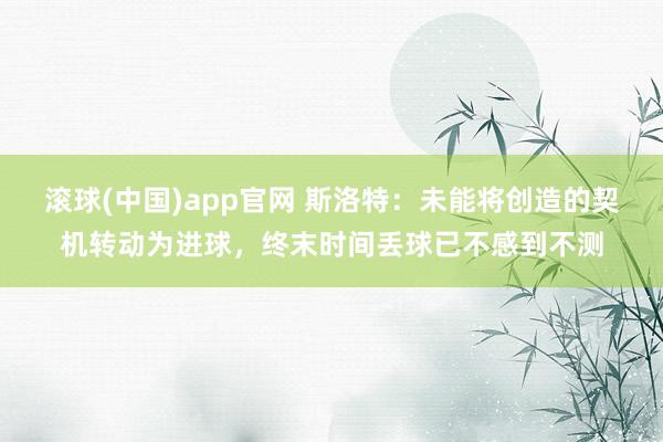 滚球(中国)app官网 斯洛特：未能将创造的契机转动为进球，终末时间丢球已不感到不测