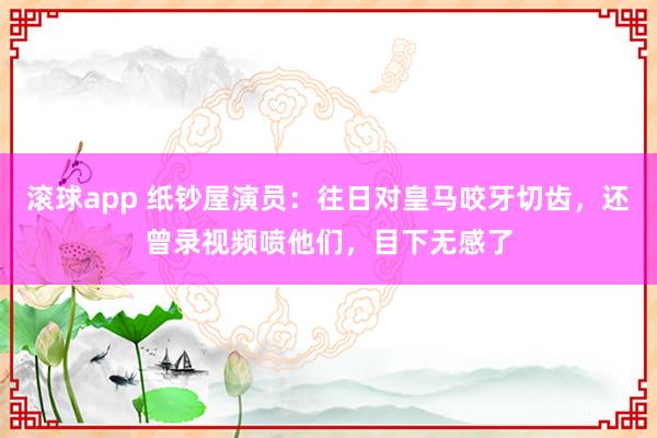 滚球app 纸钞屋演员：往日对皇马咬牙切齿，还曾录视频喷他们，目下无感了