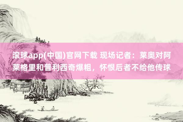 滚球app(中国)官网下载 现场记者：莱奥对阿莱格里和普利西奇爆粗，怀恨后者不给他传球