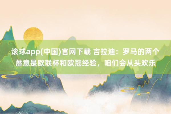 滚球app(中国)官网下载 吉拉迪：罗马的两个蓄意是欧联杯和欧冠经验，咱们会从头欢乐