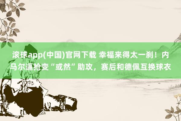 滚球app(中国)官网下载 幸福来得太一刹！内马尔逼抢变“或然”助攻，赛后和德佩互换球衣