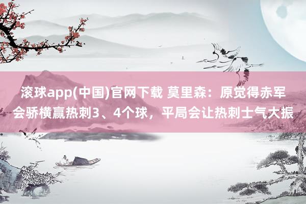 滚球app(中国)官网下载 莫里森：原觉得赤军会骄横赢热刺3、4个球，平局会让热刺士气大振