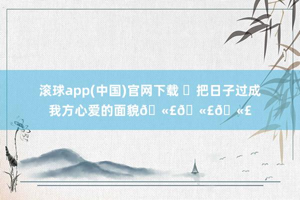 滚球app(中国)官网下载 ✨把日子过成我方心爱的面貌🫣🫣🫣