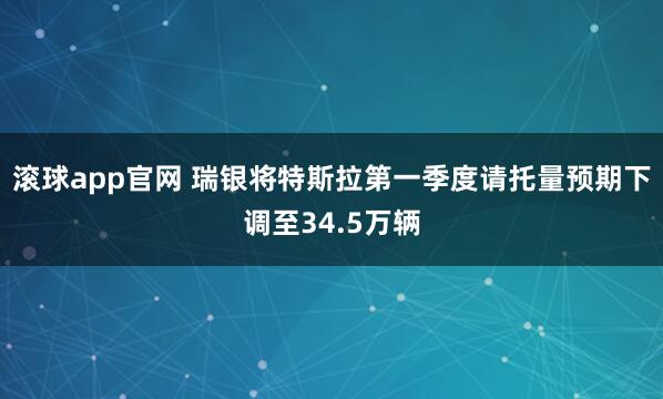 滚球app官网 瑞银将特斯拉第一季度请托量预期下调至34.5万辆