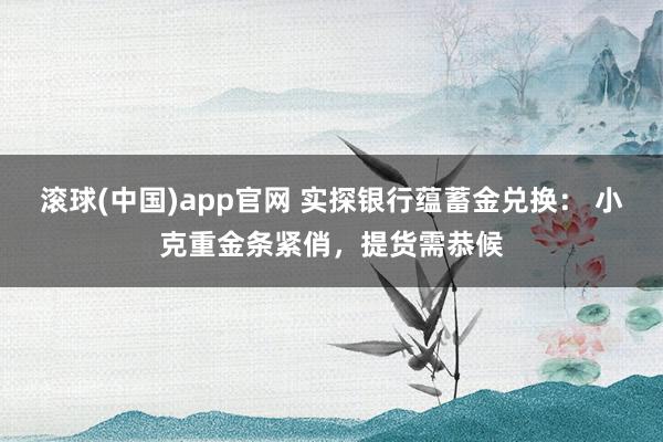 滚球(中国)app官网 实探银行蕴蓄金兑换： 小克重金条紧俏，提货需恭候