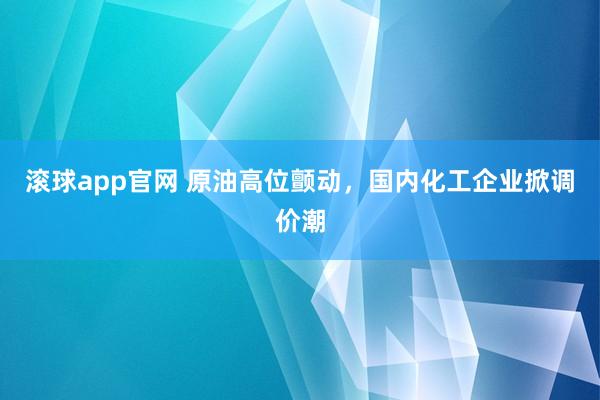 滚球app官网 原油高位颤动，国内化工企业掀调价潮