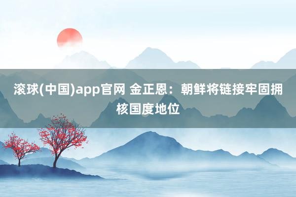 滚球(中国)app官网 金正恩：朝鲜将链接牢固拥核国度地位