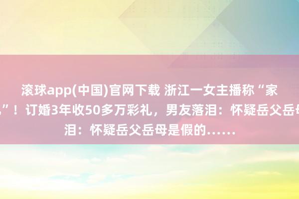 滚球app(中国)官网下载 浙江一女主播称“家里钞票四个亿”！订婚3年收50多万彩礼，男友落泪：怀疑岳父岳母是假的……