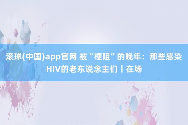 滚球(中国)app官网 被“梗阻”的晚年：那些感染HIV的老东说念主们丨在场
