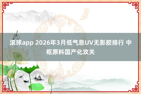 滚球app 2026年3月低气息UV无影胶排行 中枢原料国产化攻关