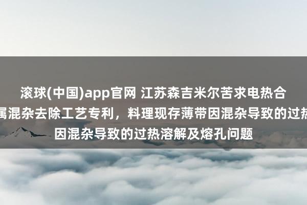 滚球(中国)app官网 江苏森吉米尔苦求电热合金薄带熔体非金属混杂去除工艺专利，料理现存薄带因混杂导致的过热溶解及熔孔问题