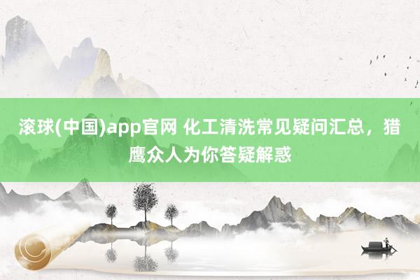 滚球(中国)app官网 化工清洗常见疑问汇总，猎鹰众人为你答疑解惑