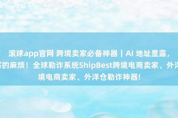 滚球app官网 跨境卖家必备神器｜AI 地址显露，告别手动填写的麻烦！全球勒诈系统ShipBest跨境电商卖家、外洋仓勒诈神器!