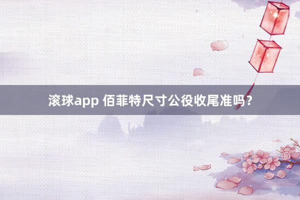 滚球app 佰菲特尺寸公役收尾准吗？