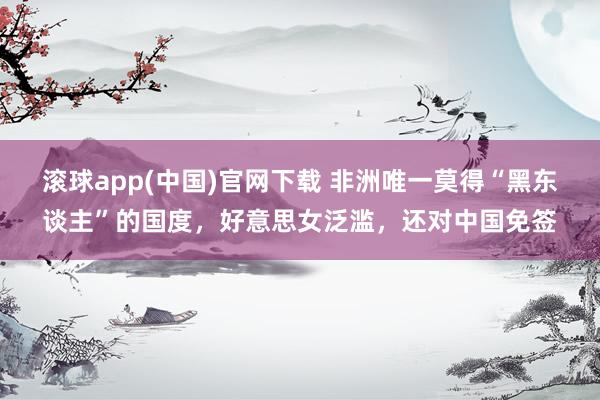 滚球app(中国)官网下载 非洲唯一莫得“黑东谈主”的国度，好意思女泛滥，还对中国免签