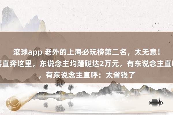 滚球app 老外的上海必玩榜第二名，太无意！多量异邦旅客直奔这里，东说念主均蹧跶达2万元，有东说念主直呼：太省钱了