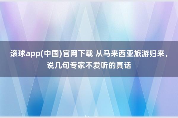 滚球app(中国)官网下载 从马来西亚旅游归来，说几句专家不爱听的真话