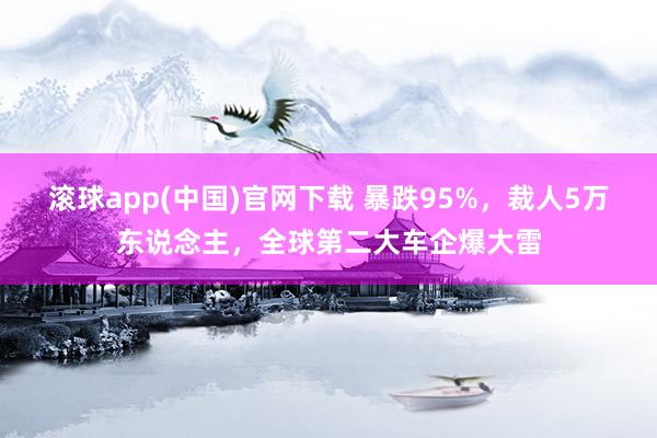 滚球app(中国)官网下载 暴跌95%，裁人5万东说念主，全球第二大车企爆大雷